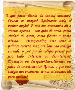 O que fazer diante de tantas mazelas?
 Cruzar os braços? Realmente seria a
 melhor opção? E nós que estavamos ali e
 eramos apenas um grão de areia, como
 ajudar? E agora, como ficaria a nossa
 missão?      Desesperador, essa seria a
 palavra correta, mas, até hoje não consigo
 entender o por que do colégio passar por
 isso tudo. Interesse ou desinteresse?
 Frustação ou decepção?Investimento ou
 falta de investimento? Afinal, o que esse
 colégio nos ensinaria, se nos estavamos ali
 para ensinar?
 
