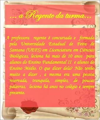 … a Regente da turma…
A professora regente é concursada e formada
 pela Universidade Estadual de Feira de
 Santana (UEFS) em Licenciatura em Ciências
 Biológicas, leciona há mais de 10 anos para
 alunos do Ensino Fundamental II e alunos do
 Ensino Médio. O que dizer dela? Não tenho
 muito a dizer , a mesma era uma pessoa
 reservada, tranquila, simples, de poucas
 palavras, leciona há anos no colégio e sempre
 presente.
 