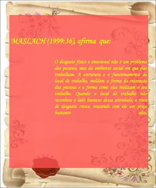 MASLACH (1999:36), afirma que:

             O desgaste físico e emocional não é um problema
             das pessoas, mas do ambiente social em que elas
             trabalham. A estrutura e o funcionamento do
             local de trabalho, moldam a forma da interação
             das pessoas e a forma como elas realizam o seu
             trabalho. Quando o local de trabalho não
             reconhece o lado humano dessa atividade, o risco
             de desgaste cresce, trazendo com ele um preço
             bastante                                   alto.
 