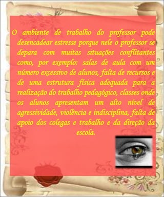 O ambiente de trabalho do professor pode
 desencadear estresse porque nele o professor se
 depara com muitas situações conflitantes
 como, por exemplo: salas de aula com um
 número excessivo de alunos, falta de recursos e
 de uma estrutura física adequada para a
 realização do trabalho pedagógico, classes onde
 os alunos apresentam um alto nível de
 agressividade, violência e indisciplina, falta de
 apoio dos colegas e trabalho e da direção da
                      escola.
 