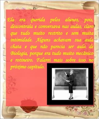 Ela era querida pelos alunos, pois,
 descontraía e conversava nas aulas, claro
 que tudo muito restrito e sem muita
 intimidade. Alguns achavam sua aula
 chata e que não parecia ser aula de
 Biologia, porque era tudo muito mecânico
 e rotineiro. Falarei mais sobre isso no
 próximo capítulo.
 