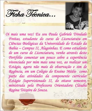 Ficha Técnica…
Oi mais uma vez! Eu sou Paula Gabriele Trindade
  Freitas, estudante do curso de Licenciatura em
  Ciências Biológicas da Universidade do Estado da
  Bahia – Campus II, Alagoinhas. E como estudante
  de um curso de Licenciatura, venho através deste
  Portfólio comentar um pouco sobre a experiência
  vivenciada por mim mais uma vez, ao realizar um
  Estágio, agora não mais de observação e sim de
  Regência, em um Colégio do Ensino Médio como
  parte das atividades da componente curricular
  Estágio Supervisionado II, do oitavo semestre,
  ministrada pela Professora Orientadora Cláudia
  Regina Teixeira de Souza.
 
