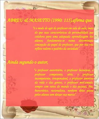 ABREU & MASETTO (1990: 115),afirma que:
             “é o modo de agir do professor em sala de aula, mais
               do que suas características de personalidade que
               colabora para uma adequada aprendizagem dos
               alunos; fundamenta-se numa determinada
               concepção do papel do professor, que por sua vez
               reflete valores e padrões da sociedade”.



Ainda segundo o autor,
              “o professor autoritário, o professor licencioso, o
               professor competente, sério, o professor
               incompetente, irresponsável, o professor amoroso
               da vida e das gentes, o professor mal-amado,
               sempre com raiva do mundo e das pessoas, frio,
               burocrático, racionalista, nenhum deles passa
               pelos alunos sem deixar sua marca”.
 