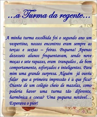 …a Turma da regente…
A minha turma escolhida foi o segundo ano um
 vespertino, nossos encontros eram sempre as
 terças e sextas – feiras. Pequena! Apenas
 dezesseis alunos frequentavam, sendo nove
 moças e sete rapazes, eram tranquilos , de bom
 comportamento, esforçados e inteligentes. Para
 mim uma grande surpresa. Alguém já ouviu
 falar que a primeira impressão é a que fica?
 Diante de um colégio cheio de mazelas, como
 poderia haver uma turma tão diferente,
 harmônica e coesa? Uma pequena notável…
 Esperava o pior!
 