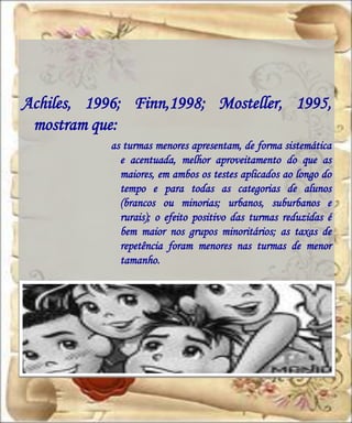 Achiles, 1996; Finn,1998; Mosteller, 1995,
 mostram que:
            as turmas menores apresentam, de forma sistemática
              e acentuada, melhor aproveitamento do que as
              maiores, em ambos os testes aplicados ao longo do
              tempo e para todas as categorias de alunos
              (brancos ou minorias; urbanos, suburbanos e
              rurais); o efeito positivo das turmas reduzidas é
              bem maior nos grupos minoritários; as taxas de
              repetência foram menores nas turmas de menor
              tamanho.
 