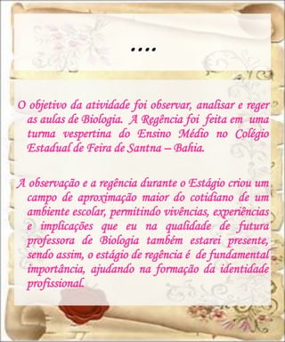 ….
O objetivo da atividade foi observar, analisar e reger
 as aulas de Biologia. A Regência foi feita em uma
 turma vespertina do Ensino Médio no Colégio
 Estadual de Feira de Santna – Bahia.

A observação e a regência durante o Estágio criou um
 campo de aproximação maior do cotidiano de um
 ambiente escolar, permitindo vivências, experiências
 e implicações que eu na qualidade de futura
 professora de Biologia também estarei presente,
 sendo assim, o estágio de regência é de fundamental
 importância, ajudando na formação da identidade
 profissional.
 