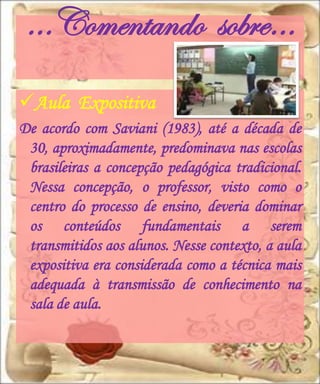 …Comentando sobre…
Aula Expositiva
De acordo com Saviani (1983), até a década de
 30, aproximadamente, predominava nas escolas
 brasileiras a concepção pedagógica tradicional.
 Nessa concepção, o professor, visto como o
 centro do processo de ensino, deveria dominar
 os conteúdos fundamentais a serem
 transmitidos aos alunos. Nesse contexto, a aula
 expositiva era considerada como a técnica mais
 adequada à transmissão de conhecimento na
 sala de aula.
 