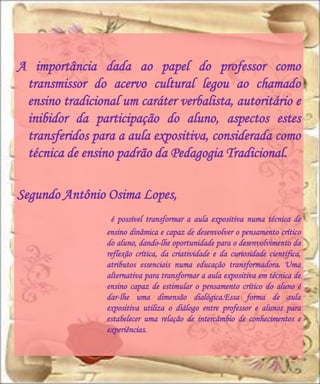 A importância dada ao papel do professor como
 transmissor do acervo cultural legou ao chamado
 ensino tradicional um caráter verbalista, autoritário e
 inibidor da participação do aluno, aspectos estes
 transferidos para a aula expositiva, considerada como
 técnica de ensino padrão da Pedagogia Tradicional.

Segundo Antônio Osima Lopes,
                  é possível transformar a aula expositiva numa técnica de
                 ensino dinâmica e capaz de desenvolver o pensamento crítico
                 do aluno, dando-lhe oportunidade para o desenvolvimento da
                 reflexão crítica, da criatividade e da curiosidade científica,
                 atributos essenciais numa educação transformadora. Uma
                 alternativa para transformar a aula expositiva em técnica de
                 ensino capaz de estimular o pensamento crítico do aluno é
                 dar-lhe uma dimensão dialógica.Essa forma de aula
                 expositiva utiliza o diálogo entre professor e alunos para
                 estabelecer uma relação de intercâmbio de conhecimentos e
                 experiências.
 