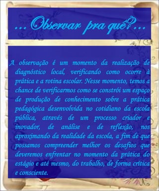 …Observar pra quê?...
A observação é um momento da realização de
 diagnóstico local, verificando como ocorre à
 prática e a rotina escolar. Nesse momento, temos a
 chance de verificarmos como se constrói um espaço
 de produção de conhecimento sobre a prática
 pedagógica desenvolvida no cotidiano da escola
 pública, através de um processo criador e
 inovador, de análise e de reflexão, nos
 aproximando da realidade da escola, a fim de que
 possamos compreender melhor os desafios que
 deveremos enfrentar no momento da prática do
 estágio e até mesmo, do trabalho, de forma crítica
 e consciente.
 