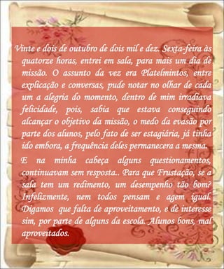 Vinte e dois de outubro de dois mil e dez. Sexta-feira às
 quatorze horas, entrei em sala, para mais um dia de
 missão. O assunto da vez era Platelmintos, entre
 explicação e conversas, pude notar no olhar de cada
 um a alegria do momento, dentro de mim irradiava
 felicidade, pois, sabia que estava conseguindo
 alcançar o objetivo da missão, o medo da evasão por
 parte dos alunos, pelo fato de ser estagiária, já tinha
 ido embora, a frequência deles permanecera a mesma.
 E na minha cabeça alguns questionamentos,
 continuavam sem resposta.. Para que Frustação, se a
 sala tem um redimento, um desempenho tão bom?
 Infelizmente, nem todos pensam e agem igual.
 Digamos que falta de aproveitamento, e de interesse
 sim, por parte de alguns da escola. Alunos bons, mal
 aproveitados.
 