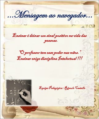 ...Mensagem ao navegador…
 Ensinar é deixar um sinal positivo na vida das
                    pessoas.

   “O professor tem esse poder nas mãos.”
   Ensinar exige disciplina Intelectual !!!




                 Equipe Pedagógica : Rômulo Castello
 
