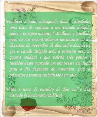Finalizei a aula entregando duas atividades,
 uma lista de exercício e um Estudo dirigido,
 sobre o próximo assunto ( Mollusco e Anellida)
 pois, só nos encontrariamos novamente no dia
 dezesseis de novembro de dois mil e dez, avisei
 que o estudo dirigido seria a primeira nota da
 quarta unidade e que valeria três pontos e
 também dexei marcado um mini-teste em dupla
 para o dia dezenove de novembro. Com os
 primeiros assuntos trabalhados em sala.

Vinte e nove de outubro de dois mil e dez.
 Feriado (Funcionário Público).
 