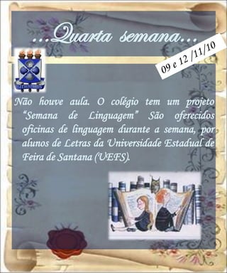 …Quarta semana…

Não houve aula. O colégio tem um projeto
 “Semana de Linguagem” São oferecidos
 oficinas de linguagem durante a semana, por
 alunos de Letras da Universidade Estadual de
 Feira de Santana (UEFS).
 