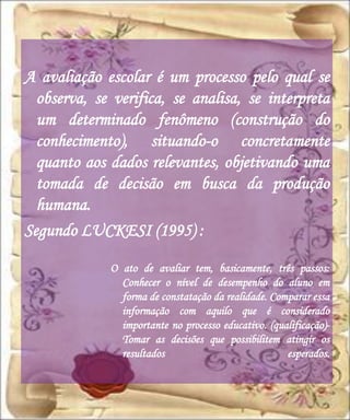 A avaliação escolar é um processo pelo qual se
  observa, se verifica, se analisa, se interpreta
  um determinado fenômeno (construção do
  conhecimento), situando-o concretamente
  quanto aos dados relevantes, objetivando uma
  tomada de decisão em busca da produção
  humana.
Segundo LUCKESI (1995) :

             O ato de avaliar tem, basicamente, três passos:
               Conhecer o nível de desempenho do aluno em
               forma de constatação da realidade. Comparar essa
               informação com aquilo que é considerado
               importante no processo educativo. (qualificação)-
               Tomar as decisões que possibilitem atingir os
               resultados                            esperados.
 