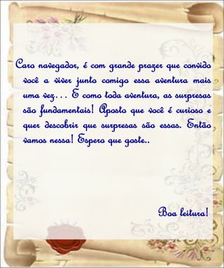 Caro navegador, é com grande prazer que convido
 você a viver junto comigo essa aventura mais
 uma vez… E como toda aventura, as surpresas
 são fundamentais! Aposto que você é curioso e
 quer descobrir que surpresas são essas. Então
 vamos nessa! Espero que goste..




                                  Boa leitura!
 