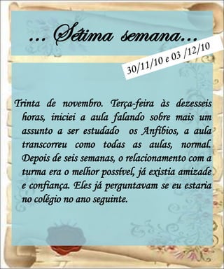 … Sétima semana…

Trinta de novembro. Terça-feira às dezesseis
  horas, iniciei a aula falando sobre mais um
  assunto a ser estudado os Anfíbios, a aula
  transcorreu como todas as aulas, normal.
  Depois de seis semanas, o relacionamento com a
  turma era o melhor possível, já existia amizade
  e confiança. Eles já perguntavam se eu estaria
  no colégio no ano seguinte.
 