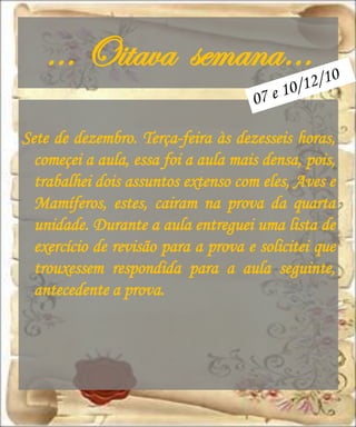 … Oitava semana…
Sete de dezembro. Terça-feira às dezesseis horas,
  começei a aula, essa foi a aula mais densa, pois,
  trabalhei dois assuntos extenso com eles, Aves e
  Mamíferos, estes, cairam na prova da quarta
  unidade. Durante a aula entreguei uma lista de
  exercício de revisão para a prova e solicitei que
  trouxessem respondida para a aula seguinte,
  antecedente a prova.
 