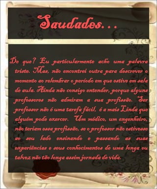 Saudades…
De que? Eu particularmente acho uma palavra
 triste. Mas, não encontrei outra para descrever o
 momento ao relembrar o período em que estive em sala
 de aula. Ainda não consigo entender, porque alguns
 professores não admiram a sua profissão. Ser
 professor não é uma tarefa fácil, é a mais Linda que
 alguém pode exercer. Um médico, um engenheiro,
 não teriam essa profissão, se o professor não estivesse
 ao seu lado ensinando e passando as suas
 experiências e seus conhecimentos de uma longa ou
 talvez não tão longa assim jornada de vida.
 