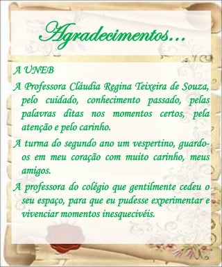 Agradecimentos…
A UNEB
A Professora Cláudia Regina Teixeira de Souza,
 pelo cuidado, conhecimento passado, pelas
 palavras ditas nos momentos certos, pela
 atenção e pelo carinho.
A turma do segundo ano um vespertino, guardo-
 os em meu coração com muito carinho, meus
 amigos.
A professora do colégio que gentilmente cedeu o
 seu espaço, para que eu pudesse experimentar e
 vivenciar momentos inesquecivéis.
 