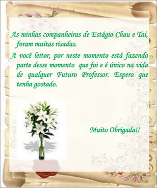 As minhas companheiras de Estágio Chau e Tai,
 foram muitas risadas.
A você leitor, por neste momento está fazendo
 parte desse momento que foi e é único na vida
 de qualquer Futuro Professor. Espero que
 tenha gostado.




                          Muito Obrigada!!
 