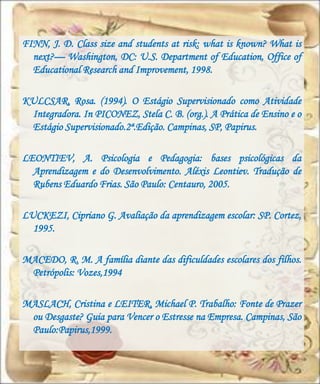 FINN, J. D. Class size and students at risk: what is known? What is
  next?— Washington, DC: U.S. Department of Education, Office of
  Educational Research and Improvement, 1998.

KULCSAR, Rosa. (1994). O Estágio Supervisionado como Atividade
 Integradora. In PICONEZ, Stela C. B. (org.). A Prática de Ensino e o
 Estágio Supervisionado.2ª.Edição. Campinas, SP, Papirus.

LEONTIEV, A. Psicologia e Pedagogia: bases psicológicas da
  Aprendizagem e do Desenvolvimento. Aléxis Leontiev. Tradução de
  Rubens Eduardo Frias. São Paulo: Centauro, 2005.

LUCKEZI, Cipriano G. Avaliação da aprendizagem escolar: SP. Cortez,
  1995.

MACEDO, R. M. A família diante das dificuldades escolares dos filhos.
 Petrópolis: Vozes,1994

MASLACH, Cristina e LEITER, Michael P. Trabalho: Fonte de Prazer
 ou Desgaste? Guia para Vencer o Estresse na Empresa. Campinas, São
 Paulo:Papirus,1999.
 