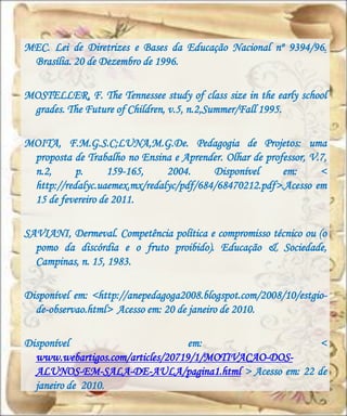 MEC. Lei de Diretrizes e Bases da Educação Nacional nº 9394/96.
 Brasília. 20 de Dezembro de 1996.

MOSTELLER, F. The Tennessee study of class size in the early school
 grades. The Future of Children, v.5, n.2,Summer/Fall 1995.

MOITA, F.M.G.S.C;LUNA,M.G.De. Pedagogia de Projetos: uma
 proposta de Trabalho no Ensina e Aprender. Olhar de professor, V.7,
 n.2,      p.      159-165,    2004.     Disponível      em:      <
 http://redalyc.uaemex.mx/redalyc/pdf/684/68470212.pdf>.Acesso em
 15 de fevereiro de 2011.

SAVIANI, Dermeval. Competência política e compromisso técnico ou (o
  pomo da discórdia e o fruto proibido). Educação & Sociedade,
  Campinas, n. 15, 1983.

Disponível em: <http://anepedagoga2008.blogspot.com/2008/10/estgio-
  de-observao.html> Acesso em: 20 de janeiro de 2010.

Disponível                         em:                 <
  www.webartigos.com/articles/20719/1/MOTIVACAO-DOS-
  ALUNOS-EM-SALA-DE-AULA/pagina1.html > Acesso em: 22 de
  janeiro de 2010.
 