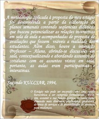 A metodologia aplicada à proposta do meu estágio
 foi desenvolvida a partir da elaboração de
 planos semanais contendo seqüencias didáticas
 que buscou potencializar as relações interativas
 em sala de aula e acompanhadas de proposta de
 avaliações que fossem viáveis a realidade dos
 estudantes. Além disso, houve a interação
 Professor – Aluno, abrindo-se discussões em
 sala, contextualizando e abordando assuntos do
 cotidiano com os assuntos vistos em sala,
 portanto, as aulas eram participativas e
 interativas.

Segundo KULCSAR, 1994,
             O Estágio não pode ser encarado como uma tarefa
               burocrática a ser cumprida formalmente. Deve,
               sim, assumir a sua função prática, revisada numa
               dimensão mais dinâmica, profissional, produtora,
               de troca de serviços e de possibilidades de abertura
               para mudanças.
 