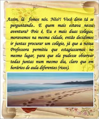 Assim, lá fomos nós. Nós?! Você deve tá se
 perguntando.. E quem mais estava nessa
 aventura? Pois é, Eu e mais duas colegas,
 moravamos na mesma cidade, então decidimos
 ir juntas procurar um colégio, já que a nossa
 Professora permitiu que estagiassemos no
 mesmo lugar, para que ela pudesse observar
 todas juntas num mesmo dia, claro que em
 horários de aula diferentes (risos).
 