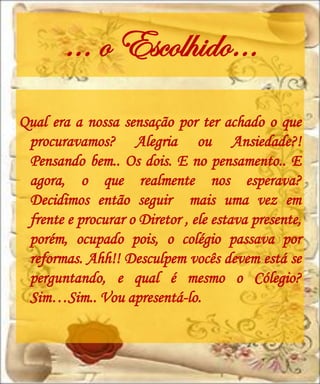 ... o Escolhido…
Qual era a nossa sensação por ter achado o que
 procuravamos? Alegria ou Ansiedade?!
 Pensando bem.. Os dois. E no pensamento.. E
 agora, o que realmente nos esperava?
 Decidimos então seguir mais uma vez em
 frente e procurar o Diretor , ele estava presente,
 porém, ocupado pois, o colégio passava por
 reformas. Ahh!! Desculpem vocês devem está se
 perguntando, e qual é mesmo o Cólegio?
 Sim…Sim.. Vou apresentá-lo.
 
