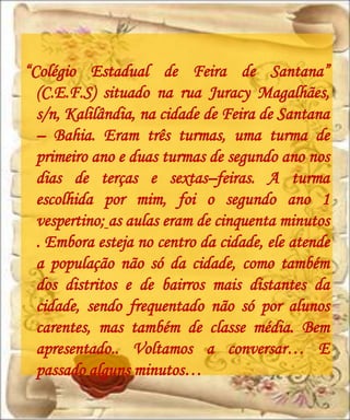 “Colégio Estadual de Feira de Santana”
  (C.E.F.S) situado na rua Juracy Magalhães,
  s/n, Kalilândia, na cidade de Feira de Santana
  – Bahia. Eram três turmas, uma turma de
  primeiro ano e duas turmas de segundo ano nos
  dias de terças e sextas–feiras. A turma
  escolhida por mim, foi o segundo ano 1
  vespertino; as aulas eram de cinquenta minutos
  . Embora esteja no centro da cidade, ele atende
  a população não só da cidade, como também
  dos distritos e de bairros mais distantes da
  cidade, sendo frequentado não só por alunos
  carentes, mas também de classe média. Bem
  apresentado.. Voltamos a conversar… E
  passado alguns minutos…
 