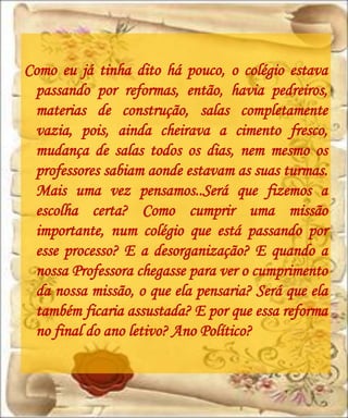 Como eu já tinha dito há pouco, o colégio estava
 passando por reformas, então, havia pedreiros,
 materias de construção, salas completamente
 vazia, pois, ainda cheirava a cimento fresco,
 mudança de salas todos os dias, nem mesmo os
 professores sabiam aonde estavam as suas turmas.
 Mais uma vez pensamos..Será que fizemos a
 escolha certa? Como cumprir uma missão
 importante, num colégio que está passando por
 esse processo? E a desorganização? E quando a
 nossa Professora chegasse para ver o cumprimento
 da nossa missão, o que ela pensaria? Será que ela
 também ficaria assustada? E por que essa reforma
 no final do ano letivo? Ano Político?
 