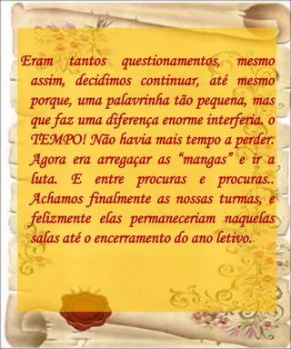 Eram tantos questionamentos, mesmo
 assim, decidimos continuar, até mesmo
 porque, uma palavrinha tão pequena, mas
 que faz uma diferença enorme interferia. o
 TEMPO! Não havia mais tempo a perder.
 Agora era arregaçar as “mangas” e ir a
 luta. E entre procuras e procuras..
 Achamos finalmente as nossas turmas, e
 felizmente elas permaneceriam naquelas
 salas até o encerramento do ano letivo.
 