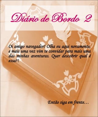 Diário de Bordo 2
Oi amigo navegador! Olha eu aqui novamente,
e mais uma vez vim te convidar para mais uma
das minhas aventuras. Quer descobrir qual é
essa?!




                     Então siga em frente…
 