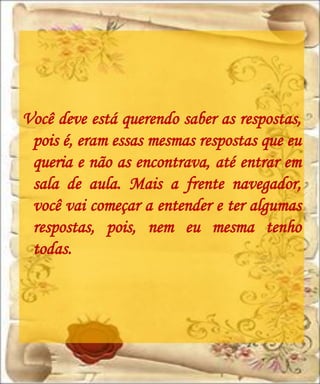 Você deve está querendo saber as respostas,
 pois é, eram essas mesmas respostas que eu
 queria e não as encontrava, até entrar em
 sala de aula. Mais a frente navegador,
 você vai começar a entender e ter algumas
 respostas, pois, nem eu mesma tenho
 todas.
 