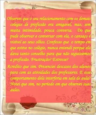 Observei que o seu relacionamento com os demais
 colegas de profissão era amigavel, mas, sem
 muita intimidade, pouca conversa. Do que
 pude observar e conversar com ela, o cansaço é
 visível ao seus olhos. Confesso que o tempo em
 que estive no colégio, nunca entendi porque ela
 dava tanto conselho para que não seguissemos
 a profissão. Frustração? Estresse?
Acredito que sim. Presenciei descasos dos alunos
 para com as atividades dos professores. E esse
 comportamento dela interferia em sala de aula?
 Notei que sim, no período em que observei suas
 aulas.
 