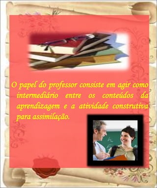 O papel do professor consiste em agir como
 intermediário entre os conteúdos da
 aprendizagem e a atividade construtiva
 para assimilação.
 