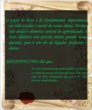 O papel do livro é de fundamental importância
 na vida escolar e social do nosso aluno. Mesmo
 não sendo o elemento central do aprendizado, o
 livro didático tem parcela muito grande nessa
 questão, pois é um elo de ligação, professor e
 aluno.

MACHADO (1991) diz que,
              ele é um instrumento que pode auxiliar o professor
              e o aluno no processo da ação educativa, bem como
              pode ser mero instrumento que por si só não
              provoca transformações.
 