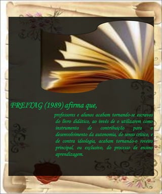 FREITAG (1989) afirma que,
             professores e alunos acabam tornando-se escravos
              do livro didático, ao invés de o utilizarem como
              instrumento     de     contribuição     para    o
              desenvolvimento da autonomia, do senso crítico, e
              de contra ideologia, acabam tornando-o roteiro
              principal, ou exclusivo, do processo de ensino
              aprendizagem.
 