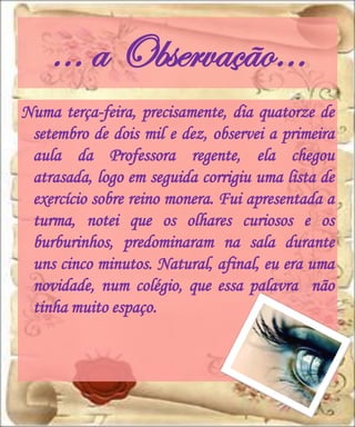 … a Observação…
Numa terça-feira, precisamente, dia quatorze de
 setembro de dois mil e dez, observei a primeira
 aula da Professora regente, ela chegou
 atrasada, logo em seguida corrigiu uma lista de
 exercício sobre reino monera. Fui apresentada a
 turma, notei que os olhares curiosos e os
 burburinhos, predominaram na sala durante
 uns cinco minutos. Natural, afinal, eu era uma
 novidade, num colégio, que essa palavra não
 tinha muito espaço.
 
