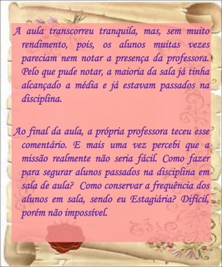 A aula transcorreu tranquila, mas, sem muito
 rendimento, pois, os alunos muitas vezes
 pareciam nem notar a presença da professora.
 Pelo que pude notar, a maioria da sala já tinha
 alcançado a média e já estavam passados na
 disciplina.

Ao final da aula, a própria professora teceu esse
 comentário. E mais uma vez percebi que a
 missão realmente não seria fácil. Como fazer
 para segurar alunos passados na disciplina em
 sala de aula? Como conservar a frequência dos
 alunos em sala, sendo eu Estagiária? Difícil,
 porém não impossível.
 