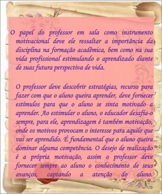 O papel do professor em sala como instrumento
 motivacional deve ele ressaltar a importância da
 disciplina na formação acadêmica, bem como na sua
 vida profissional estimulando o aprendizado diante
 de suas futura perspectiva de vida.

 O professor deve descobrir estratégias, recurso para
 fazer com que o aluno queira aprender, deve fornecer
 estímulos para que o aluno se sinta motivado a
 aprender. Ao estimular o aluno, o educador desafia-o
 sempre, para ele, aprendizagem é também motivação,
 onde os motivos provocam o interesse para aquilo que
 vai ser aprendido. É fundamental que o aluno queira
 dominar alguma competência. O desejo de realização
 é a própria motivação, assim o professor deve
 fornecer sempre ao aluno o conhecimento de seus
 avanços, captando a atenção do aluno.
 
