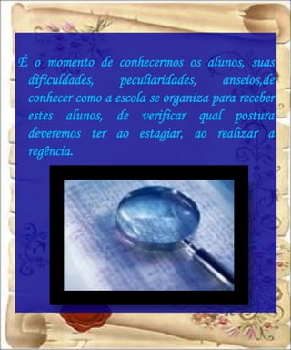 É o momento de conhecermos os alunos, suas
 dificuldades,    peculiaridades,     anseios,de
 conhecer como a escola se organiza para receber
 estes alunos, de verificar qual postura
 deveremos ter ao estagiar, ao realizar a
 regência.
 