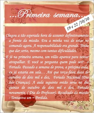 …Primeira semana…
Chegou a tão esperada hora de assumir definitivamente
  a frente da missão. Era a minha vez de estar no
  comando agora. A responsabilidade era grande. Tinha
  que dar certo, mesmo com tantas dificuldades.
E já na primeira semana, um vilão aparece para tentar
  atrapalhar. E você se pergunta quem pode ser? o
  Feriado. Passado a semana de prova, a próxima aula,
  eu já estaria em sala… Até que terça-feira doze de
  outubro de dois mil e dez, Feriado Nacional (Dia
  das Crianças). A aula seguinte então seria no dia
  quinze de outubro de dois mil e dez, Feriado
  novamente. ( Dia do Professor). Resultado da missão
  : Tentativa um = Perdida.
 