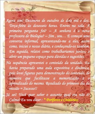 Agora sim! Dezenove de outubro de dois mil e dez.
  Terça-feira às dezesseis horas. Entrei na sala. A
  primeira pergunta foi? – A senhora é a nova
  professora de Biologia? – Sim , sou… E começei uma
  conversa informal, apresentando-me a eles, assim
  como, iniciei o nosso diário, e conheçendo-os também.
  Em seguida, relatei como trabalhariamos juntos, e
  abrir um pequeno espaço para dúvidas e sugestões.
Na sequência apresentei o conteúdo da unidade. Eu
  havia preparado uma aula expositiva e dinâmica,
  pois levei figuras para demonstração do conteúdo, de
  maneira que facilitasse a memorização e o
  aprendizado do mesmo. Resultado do primeiro dia da
  missão = Sucesso!!
Já sei! Você quer saber o assunto qual era não é?
  Calma! Eu vou dizer : * Poríferos e Cnidários.
 