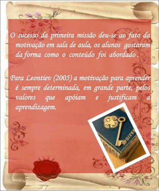O sucesso da primeira missão deu-se ao fato da
 motivação em sala de aula, os alunos gostaram
 da forma como o conteúdo foi abordado .

Para Leontiev (2005) a motivação para aprender
 é sempre determinada, em grande parte, pelos
 valores que apóiam e justificam a
 aprendizagem.
 