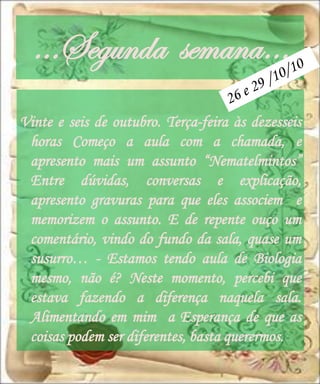 …Segunda semana…
Vinte e seis de outubro. Terça-feira às dezesseis
 horas Começo a aula com a chamada, e
 apresento mais um assunto “Nematelmintos”
 Entre dúvidas, conversas e explicação,
 apresento gravuras para que eles associem e
 memorizem o assunto. E de repente ouço um
 comentário, vindo do fundo da sala, quase um
 susurro… - Estamos tendo aula de Biologia
 mesmo, não é? Neste momento, percebi que
 estava fazendo a diferença naquela sala.
 Alimentando em mim a Esperança de que as
 coisas podem ser diferentes, basta querermos.
 