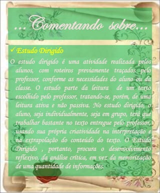 …Comentando sobre…
Estudo Dirigido
O estudo dirigido é uma atividade realizada pelos
 alunos, com roteiros previamente traçados pelo
 professor, conforme as necessidades do aluno ou da
 classe. O estudo parte da leitura de um texto
 escolhido pelo professor, tratando-se, porém, de uma
 leitura ativa e não passiva. No estudo dirigido, o
 aluno, seja individualmente, seja em grupo, terá que
 trabalhar bastante no texto entregue pelo professor,
 usando sua própria criatividade na interpretação e
 na extrapolação do conteúdo do texto. O Estudo
 Dirigido , portanto, procura o desenvolvimento
 reflexivo, da análise crítica, em vez da memorização
 de uma quantidade de informações.
 