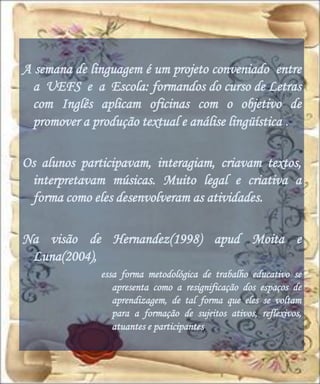 A semana de linguagem é um projeto conveniado entre
  a UEFS e a Escola: formandos do curso de Letras
  com Inglês aplicam oficinas com o objetivo de
  promover a produção textual e análise lingüística .

Os alunos participavam, interagiam, criavam textos,
 interpretavam músicas. Muito legal e criativa a
 forma como eles desenvolveram as atividades.

Na visão de Hernandez(1998) apud Moita e
 Luna(2004),
              essa forma metodológica de trabalho educativo se
                 apresenta como a resignificação dos espaços de
                 aprendizagem, de tal forma que eles se voltam
                 para a formação de sujeitos ativos, reflexivos,
                 atuantes e participantes.
 