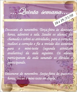 … Quinta semana…
Dezesseis de novembro. Terça-feira às dezesseis
 horas, adentrei a sala. Saudei os alunos, fiz
 chamada e cobrei as atividades, para a correção,
 realizei a correção e fiz a revisão dos assuntos
 para o mini-teste (segunda atividade
 avaliativa) da aula seguinte. Os alunos
 participaram da aula sanando as dúvidas e
 participando.

Dezenove de novembro. Sexta-feira às quatorze
 horas, iniciei o mini-teste em dupla.
 