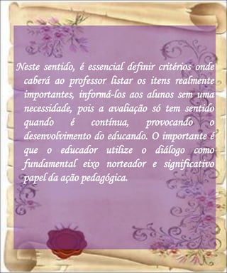 Neste sentido, é essencial definir critérios onde
 caberá ao professor listar os itens realmente
 importantes, informá-los aos alunos sem uma
 necessidade, pois a avaliação só tem sentido
 quando é contínua, provocando o
 desenvolvimento do educando. O importante é
 que o educador utilize o diálogo como
 fundamental eixo norteador e significativo
 papel da ação pedagógica.
 
